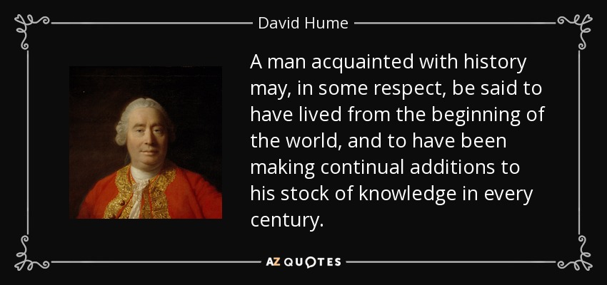 A man acquainted with history may, in some respect, be said to have lived from the beginning of the world, and to have been making continual additions to his stock of knowledge in every century. - David Hume