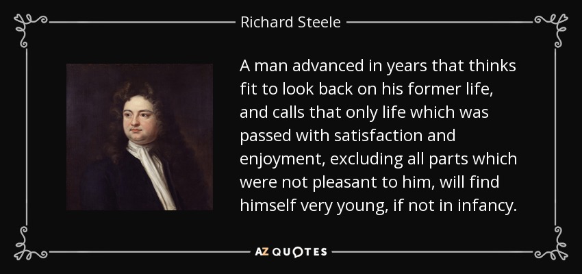 A man advanced in years that thinks fit to look back on his former life, and calls that only life which was passed with satisfaction and enjoyment, excluding all parts which were not pleasant to him, will find himself very young, if not in infancy. - Richard Steele