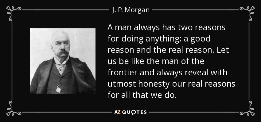 A man always has two reasons for doing anything: a good reason and the real reason. Let us be like the man of the frontier and always reveal with utmost honesty our real reasons for all that we do. - J. P. Morgan