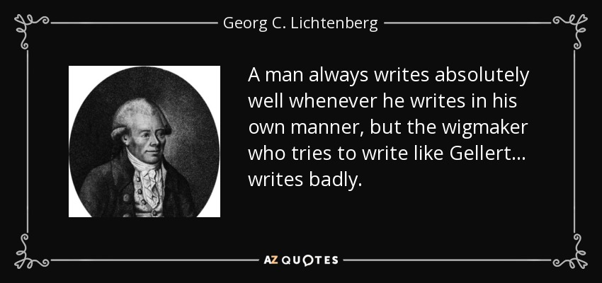 A man always writes absolutely well whenever he writes in his own manner, but the wigmaker who tries to write like Gellert ... writes badly. - Georg C. Lichtenberg