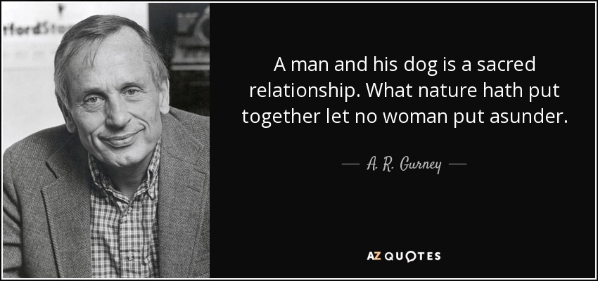 A man and his dog is a sacred relationship. What nature hath put together let no woman put asunder. - A. R. Gurney