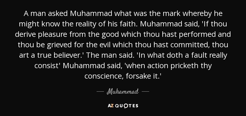 A man asked Muhammad what was the mark whereby he might know the reality of his faith. Muhammad said, 'If thou derive pleasure from the good which thou hast performed and thou be grieved for the evil which thou hast committed, thou art a true believer.' The man said. 'In what doth a fault really consist' Muhammad said, 'when action pricketh thy conscience, forsake it.' - Muhammad