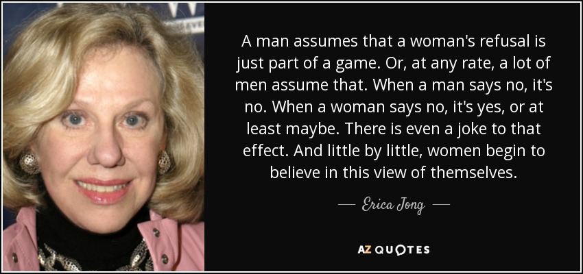 A man assumes that a woman's refusal is just part of a game. Or, at any rate, a lot of men assume that. When a man says no, it's no. When a woman says no, it's yes, or at least maybe. There is even a joke to that effect. And little by little, women begin to believe in this view of themselves. - Erica Jong