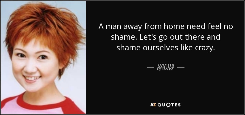 A man away from home need feel no shame. Let's go out there and shame ourselves like crazy. - KAORI