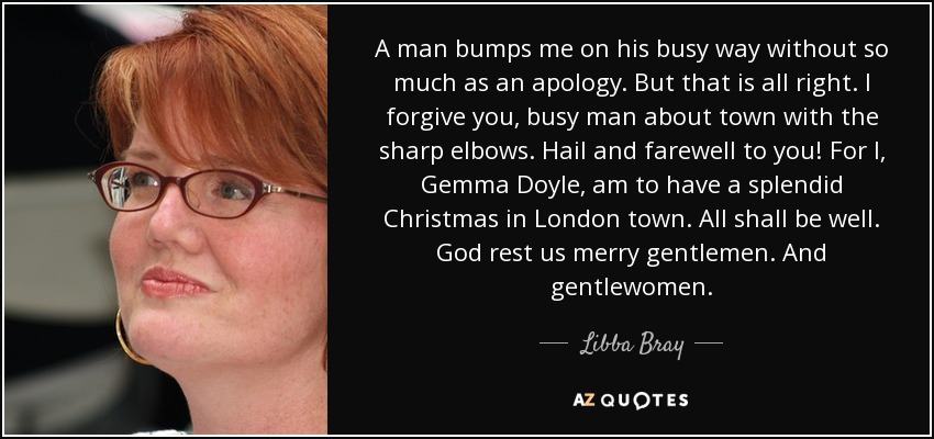A man bumps me on his busy way without so much as an apology. But that is all right. I forgive you, busy man about town with the sharp elbows. Hail and farewell to you! For I, Gemma Doyle, am to have a splendid Christmas in London town. All shall be well. God rest us merry gentlemen. And gentlewomen. - Libba Bray
