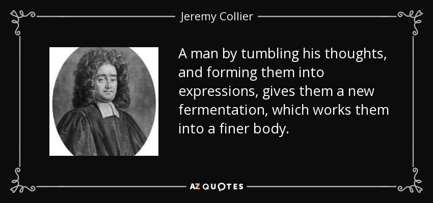 A man by tumbling his thoughts, and forming them into expressions, gives them a new fermentation, which works them into a finer body. - Jeremy Collier