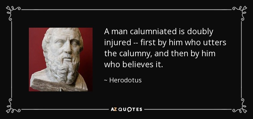 A man calumniated is doubly injured -- first by him who utters the calumny, and then by him who believes it. - Herodotus