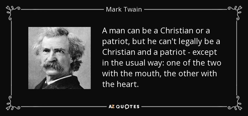 A man can be a Christian or a patriot, but he can't legally be a Christian and a patriot - except in the usual way: one of the two with the mouth, the other with the heart. - Mark Twain