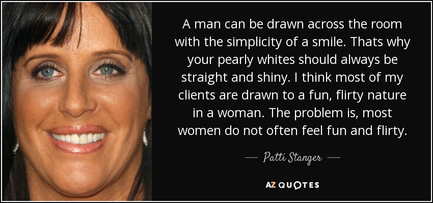 A man can be drawn across the room with the simplicity of a smile. Thats why your pearly whites should always be straight and shiny. I think most of my clients are drawn to a fun, flirty nature in a woman. The problem is, most women do not often feel fun and flirty. - Patti Stanger