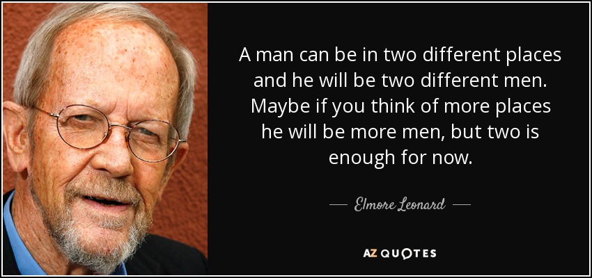 A man can be in two different places and he will be two different men. Maybe if you think of more places he will be more men, but two is enough for now. - Elmore Leonard