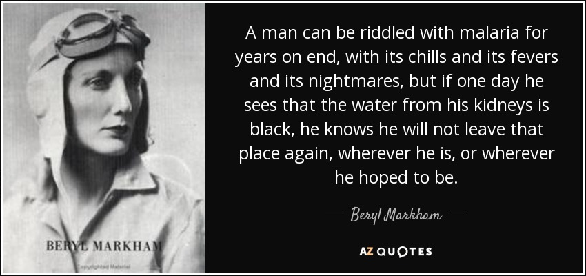 A man can be riddled with malaria for years on end, with its chills and its fevers and its nightmares, but if one day he sees that the water from his kidneys is black, he knows he will not leave that place again, wherever he is, or wherever he hoped to be. - Beryl Markham