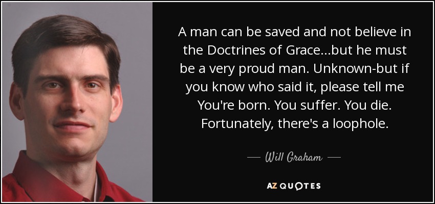 A man can be saved and not believe in the Doctrines of Grace...but he must be a very proud man. Unknown-but if you know who said it, please tell me You're born. You suffer. You die. Fortunately, there's a loophole. - Will Graham
