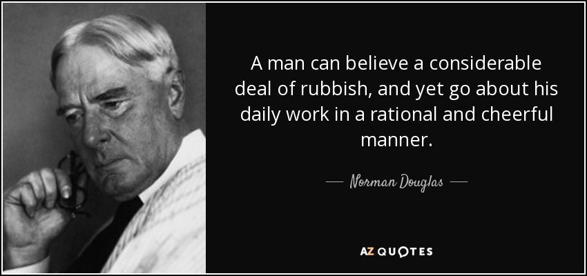 A man can believe a considerable deal of rubbish, and yet go about his daily work in a rational and cheerful manner. - Norman Douglas