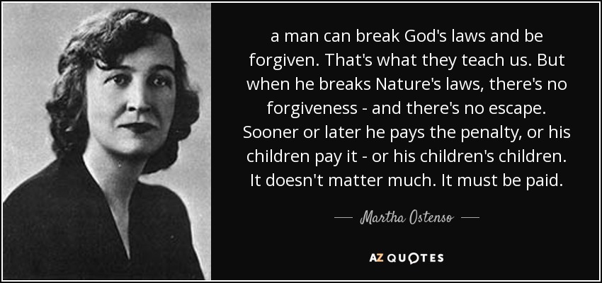 a man can break God's laws and be forgiven. That's what they teach us. But when he breaks Nature's laws, there's no forgiveness - and there's no escape. Sooner or later he pays the penalty, or his children pay it - or his children's children. It doesn't matter much. It must be paid. - Martha Ostenso