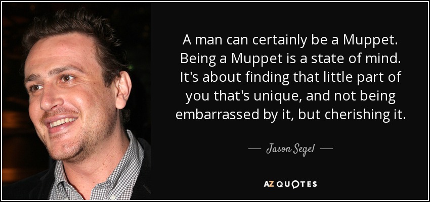 A man can certainly be a Muppet. Being a Muppet is a state of mind. It's about finding that little part of you that's unique, and not being embarrassed by it, but cherishing it. - Jason Segel