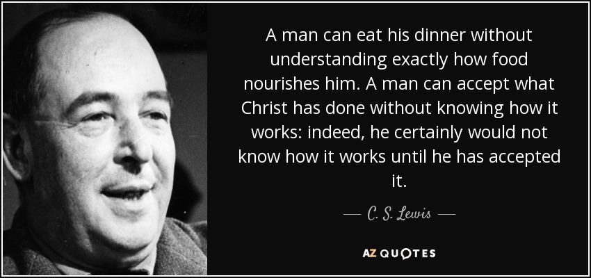 A man can eat his dinner without understanding exactly how food nourishes him. A man can accept what Christ has done without knowing how it works: indeed, he certainly would not know how it works until he has accepted it. - C. S. Lewis