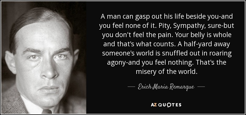 A man can gasp out his life beside you-and you feel none of it. Pity, Sympathy, sure-but you don't feel the pain. Your belly is whole and that's what counts. A half-yard away someone's world is snuffled out in roaring agony-and you feel nothing. That's the misery of the world. - Erich Maria Remarque