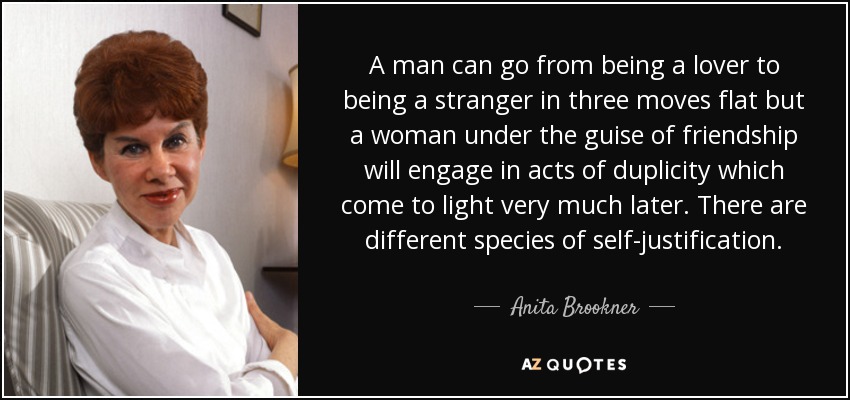 A man can go from being a lover to being a stranger in three moves flat but a woman under the guise of friendship will engage in acts of duplicity which come to light very much later. There are different species of self-justification. - Anita Brookner