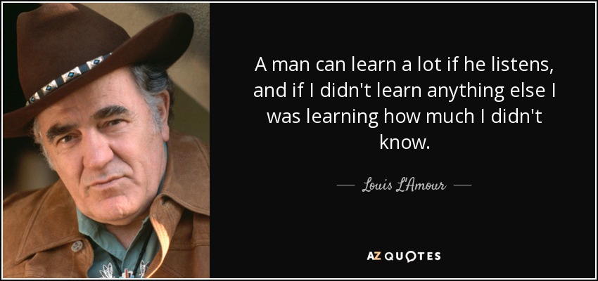 A man can learn a lot if he listens, and if I didn't learn anything else I was learning how much I didn't know. - Louis L'Amour