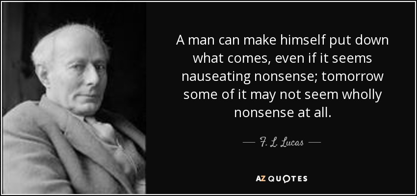 A man can make himself put down what comes, even if it seems nauseating nonsense; tomorrow some of it may not seem wholly nonsense at all. - F. L. Lucas