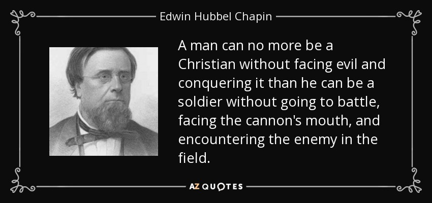 A man can no more be a Christian without facing evil and conquering it than he can be a soldier without going to battle, facing the cannon's mouth, and encountering the enemy in the field. - Edwin Hubbel Chapin
