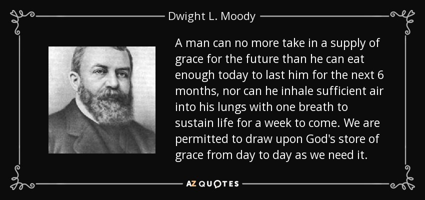 A man can no more take in a supply of grace for the future than he can eat enough today to last him for the next 6 months, nor can he inhale sufficient air into his lungs with one breath to sustain life for a week to come. We are permitted to draw upon God's store of grace from day to day as we need it. - Dwight L. Moody