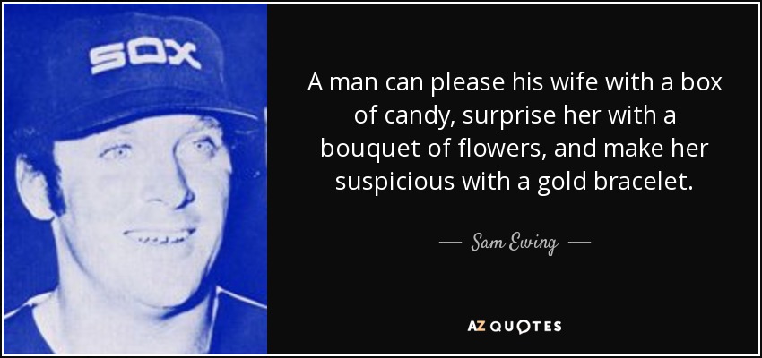 A man can please his wife with a box of candy, surprise her with a bouquet of flowers, and make her suspicious with a gold bracelet. - Sam Ewing