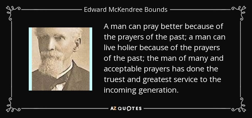 A man can pray better because of the prayers of the past; a man can live holier because of the prayers of the past; the man of many and acceptable prayers has done the truest and greatest service to the incoming generation. - Edward McKendree Bounds