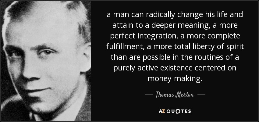 a man can radically change his life and attain to a deeper meaning, a more perfect integration, a more complete fulfillment, a more total liberty of spirit than are possible in the routines of a purely active existence centered on money-making. - Thomas Merton
