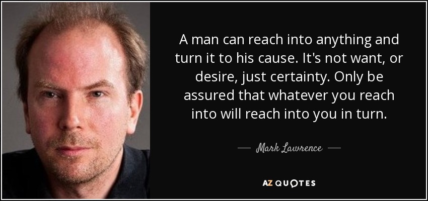 A man can reach into anything and turn it to his cause. It's not want, or desire, just certainty. Only be assured that whatever you reach into will reach into you in turn. - Mark Lawrence