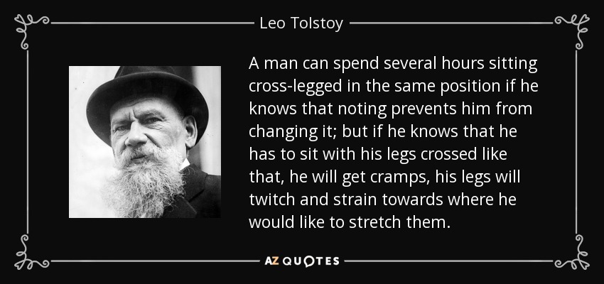 A man can spend several hours sitting cross-legged in the same position if he knows that noting prevents him from changing it; but if he knows that he has to sit with his legs crossed like that, he will get cramps, his legs will twitch and strain towards where he would like to stretch them. - Leo Tolstoy