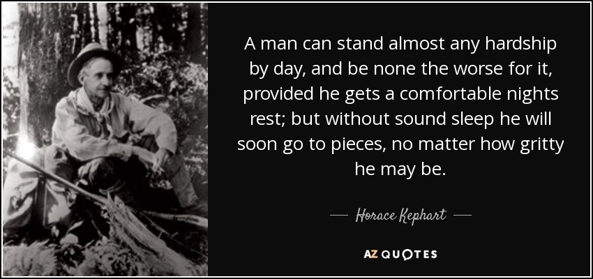 A man can stand almost any hardship by day, and be none the worse for it, provided he gets a comfortable nights rest; but without sound sleep he will soon go to pieces, no matter how gritty he may be. - Horace Kephart