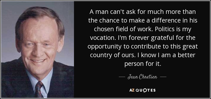 A man can't ask for much more than the chance to make a difference in his chosen field of work. Politics is my vocation. I'm forever grateful for the opportunity to contribute to this great country of ours. I know I am a better person for it. - Jean Chretien