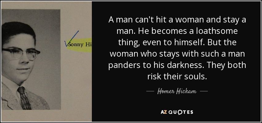 A man can't hit a woman and stay a man. He becomes a loathsome thing, even to himself. But the woman who stays with such a man panders to his darkness. They both risk their souls. - Homer Hickam