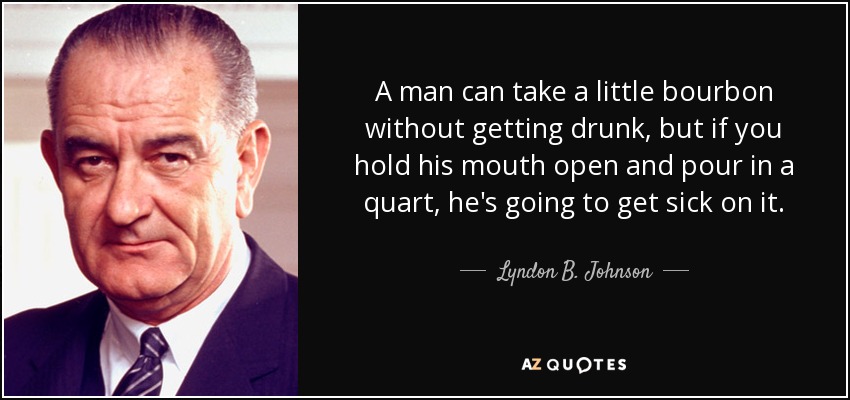 A man can take a little bourbon without getting drunk, but if you hold his mouth open and pour in a quart, he's going to get sick on it. - Lyndon B. Johnson