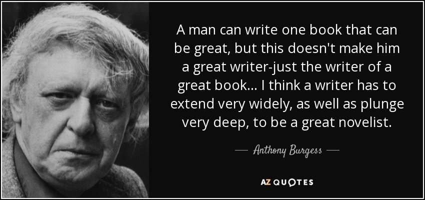A man can write one book that can be great, but this doesn't make him a great writer-just the writer of a great book. . . I think a writer has to extend very widely, as well as plunge very deep, to be a great novelist. - Anthony Burgess