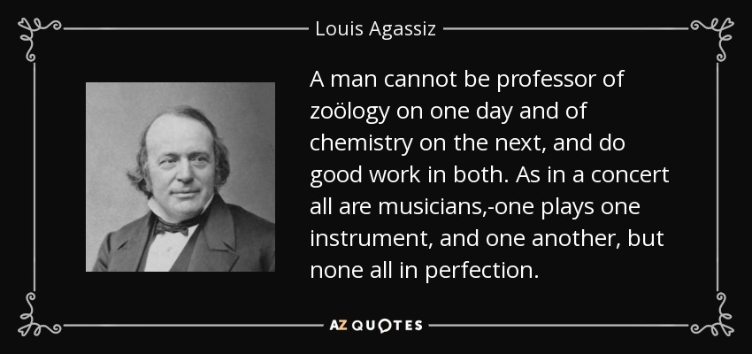 A man cannot be professor of zoölogy on one day and of chemistry on the next, and do good work in both. As in a concert all are musicians,-one plays one instrument, and one another, but none all in perfection. - Louis Agassiz