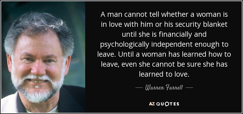 A man cannot tell whether a woman is in love with him or his security blanket until she is financially and psychologically independent enough to leave. Until a woman has learned how to leave, even she cannot be sure she has learned to love. - Warren Farrell