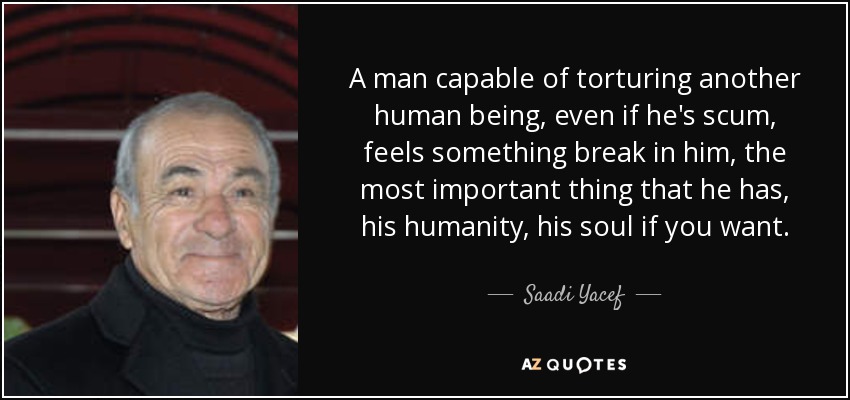 A man capable of torturing another human being, even if he's scum, feels something break in him, the most important thing that he has, his humanity, his soul if you want. - Saadi Yacef
