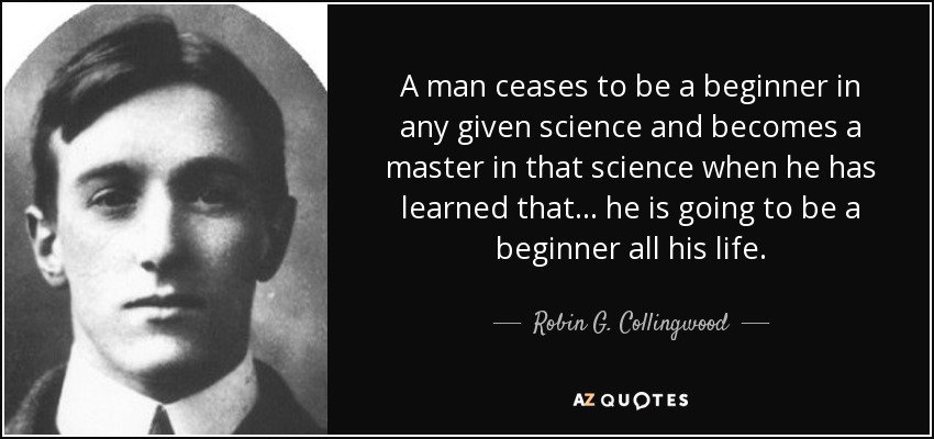 A man ceases to be a beginner in any given science and becomes a master in that science when he has learned that... he is going to be a beginner all his life. - Robin G. Collingwood