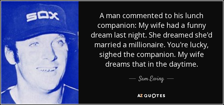 A man commented to his lunch companion: My wife had a funny dream last night. She dreamed she'd married a millionaire. You're lucky, sighed the companion. My wife dreams that in the daytime. - Sam Ewing