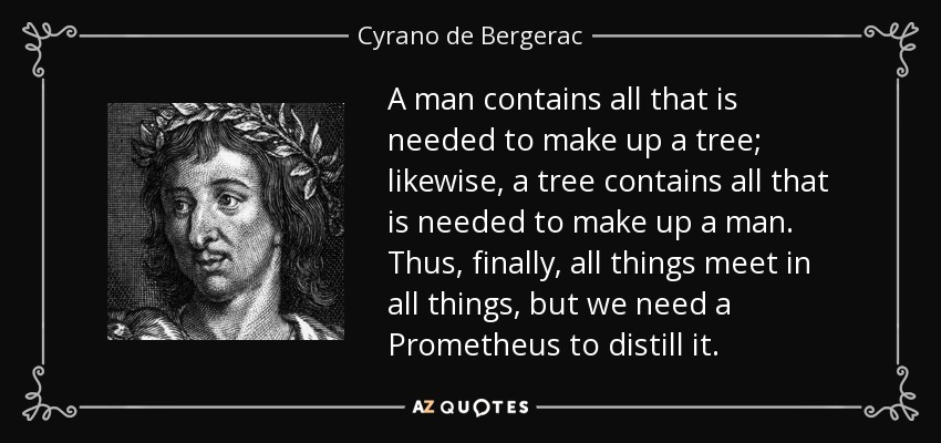 A man contains all that is needed to make up a tree; likewise, a tree contains all that is needed to make up a man. Thus, finally, all things meet in all things, but we need a Prometheus to distill it. - Cyrano de Bergerac