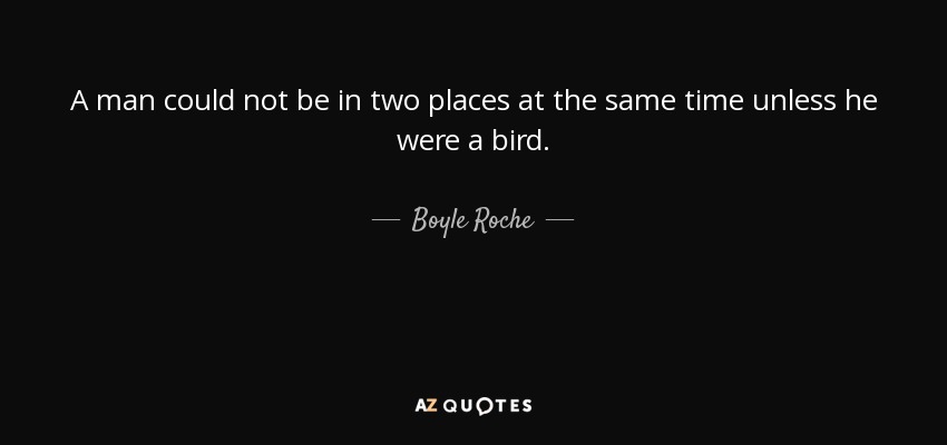 A man could not be in two places at the same time unless he were a bird. - Boyle Roche