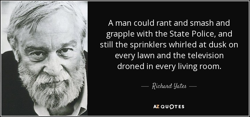 A man could rant and smash and grapple with the State Police, and still the sprinklers whirled at dusk on every lawn and the television droned in every living room. - Richard Yates