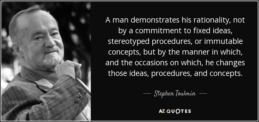 A man demonstrates his rationality, not by a commitment to fixed ideas, stereotyped procedures, or immutable concepts, but by the manner in which, and the occasions on which, he changes those ideas, procedures, and concepts. - Stephen Toulmin