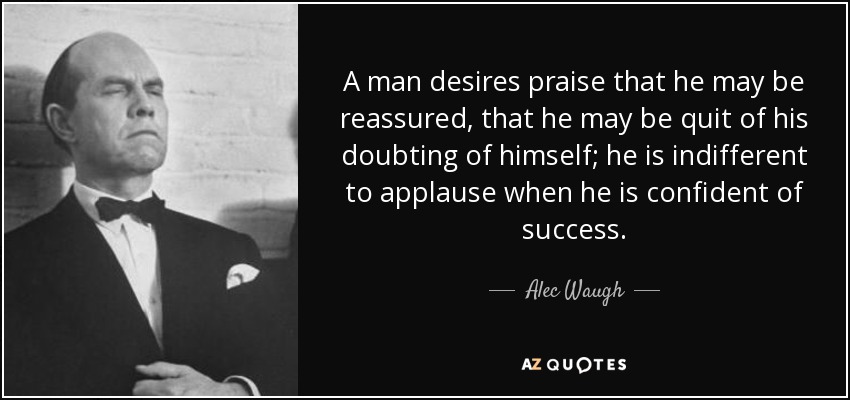 A man desires praise that he may be reassured, that he may be quit of his doubting of himself; he is indifferent to applause when he is confident of success. - Alec Waugh