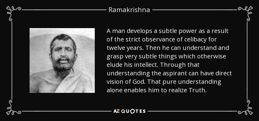 A man develops a subtle power as a result of the strict observance of celibacy for twelve years. Then he can understand and grasp very subtle things which otherwise elude his intellect. Through that understanding the aspirant can have direct vision of God. That pure understanding alone enables him to realize Truth. - Ramakrishna