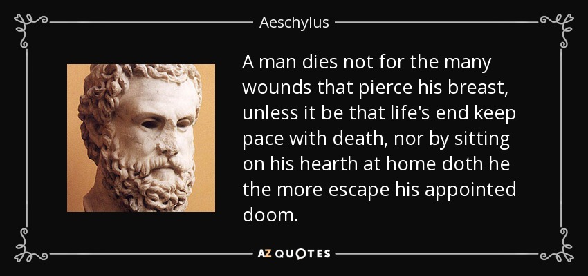 A man dies not for the many wounds that pierce his breast, unless it be that life's end keep pace with death, nor by sitting on his hearth at home doth he the more escape his appointed doom. - Aeschylus