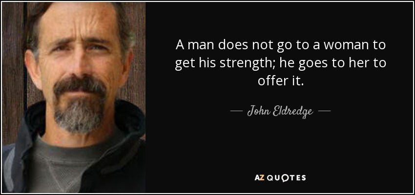 A man does not go to a woman to get his strength; he goes to her to offer it. - John Eldredge