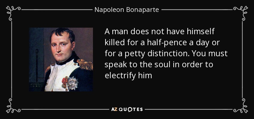 A man does not have himself killed for a half-pence a day or for a petty distinction. You must speak to the soul in order to electrify him - Napoleon Bonaparte